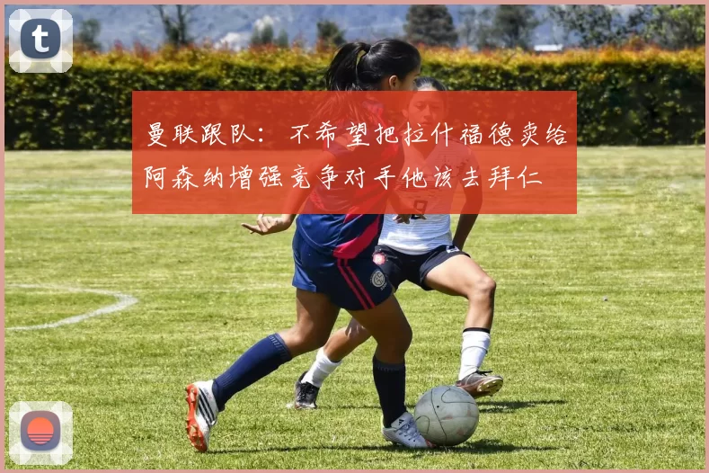 曼联跟队：不希望把拉什福德卖给阿森纳增强竞争对手他该去拜仁