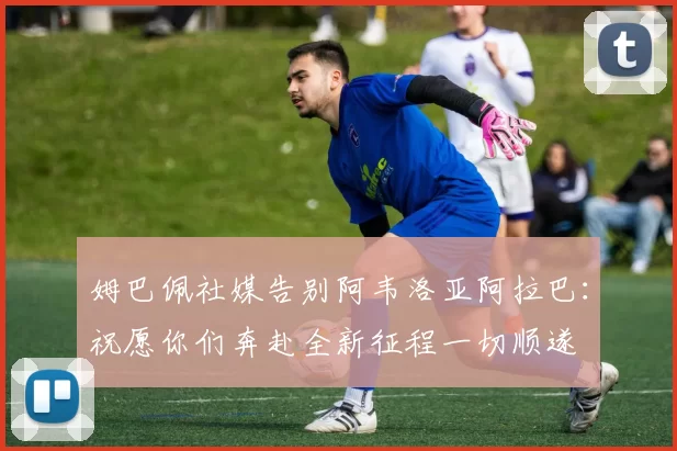 姆巴佩社媒告别阿韦洛亚阿拉巴：祝愿你们奔赴全新征程一切顺遂