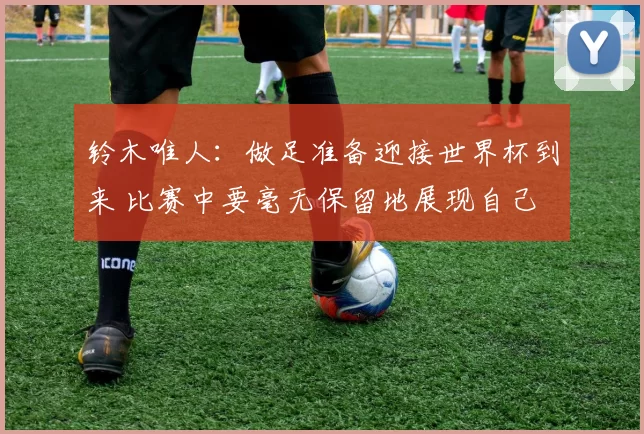 铃木唯人：做足准备迎接世界杯到来 比赛中要毫无保留地展现自己