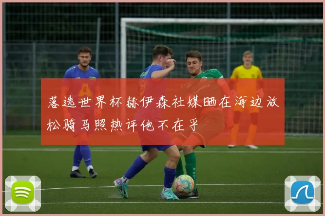 落选世界杯赫伊森社媒晒在海边放松骑马照热评他不在乎
