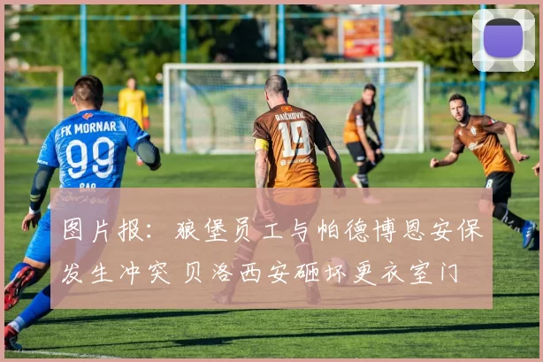 图片报：狼堡员工与帕德博恩安保发生冲突 贝洛西安砸坏更衣室门